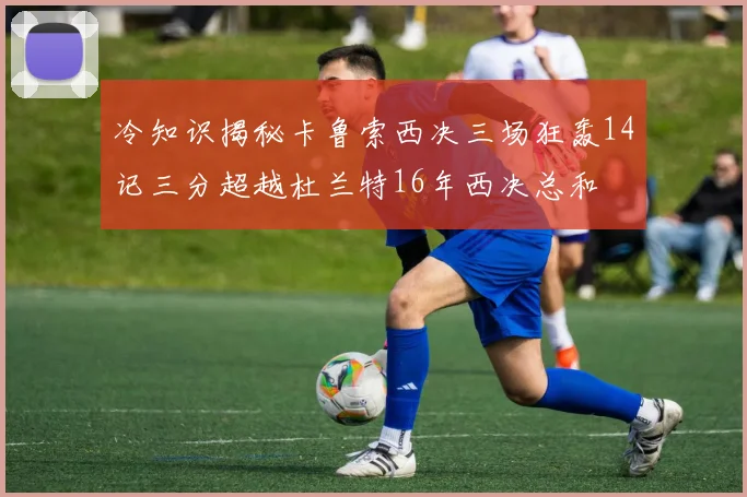 冷知识揭秘卡鲁索西决三场狂轰14记三分超越杜兰特16年西决总和