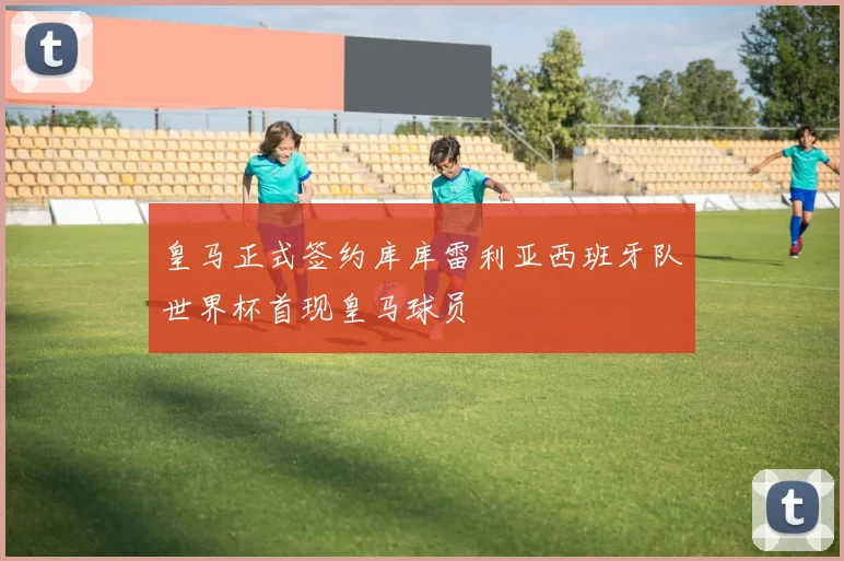 皇马正式签约库库雷利亚西班牙队世界杯首现皇马球员