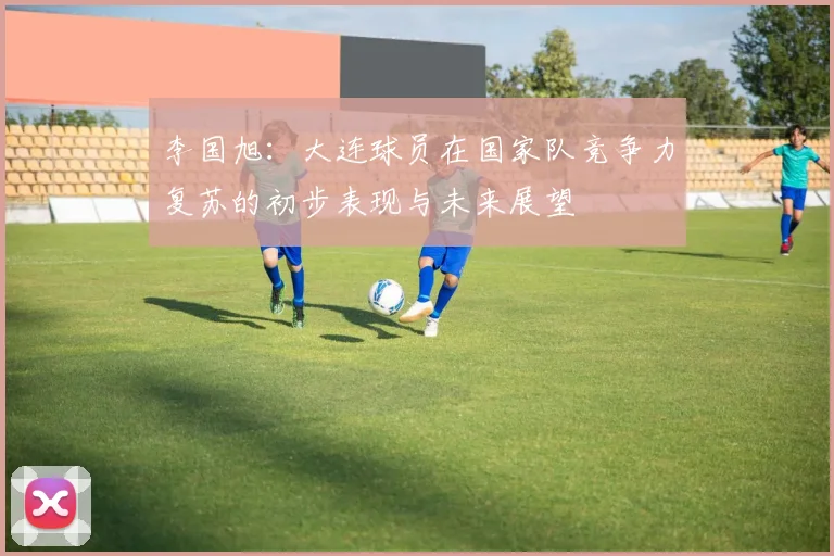 李国旭：大连球员在国家队竞争力复苏的初步表现与未来展望