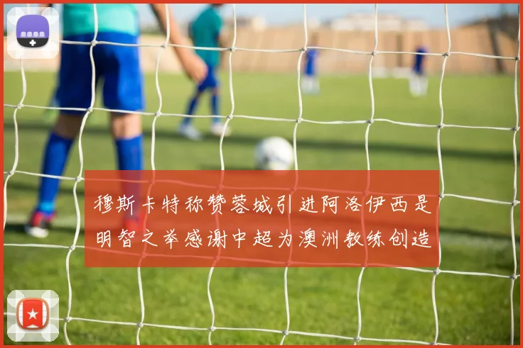 穆斯卡特称赞蓉城引进阿洛伊西是明智之举感谢中超为澳洲教练创造机会