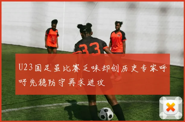 U23国足虽比赛乏味却创历史专家呼吁先稳防守再求进攻
