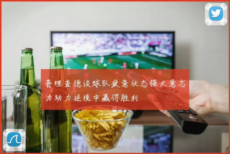 普理查德谈球队疲惫状态强大意志力助力逆境中赢得胜利