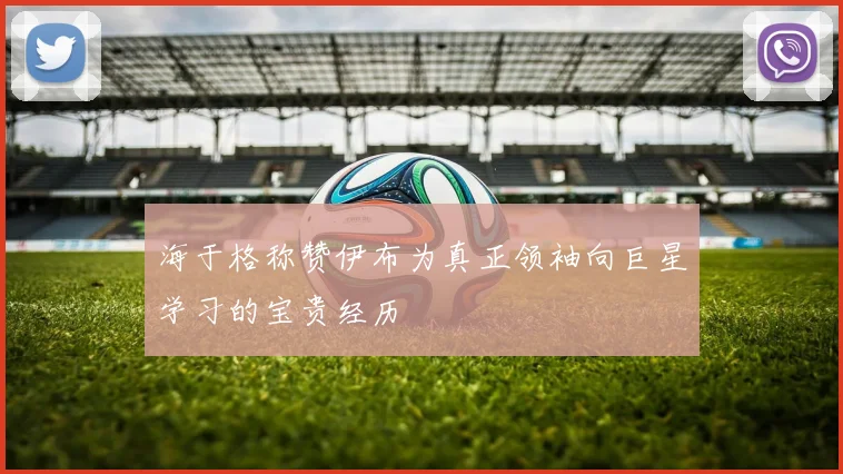 海于格称赞伊布为真正领袖向巨星学习的宝贵经历