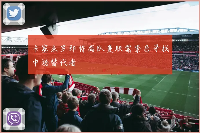 卡塞米罗即将离队曼联需紧急寻找中场替代者