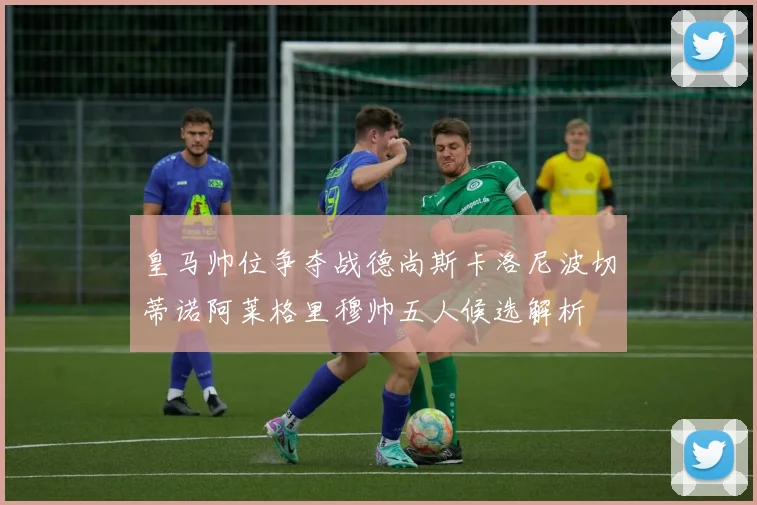 皇马帅位争夺战德尚斯卡洛尼波切蒂诺阿莱格里穆帅五人候选解析