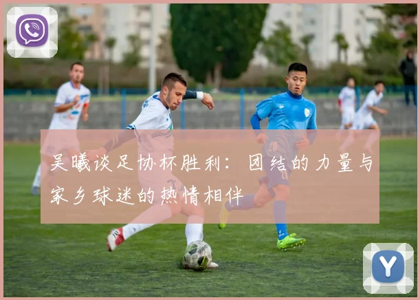 吴曦谈足协杯胜利：团结的力量与家乡球迷的热情相伴