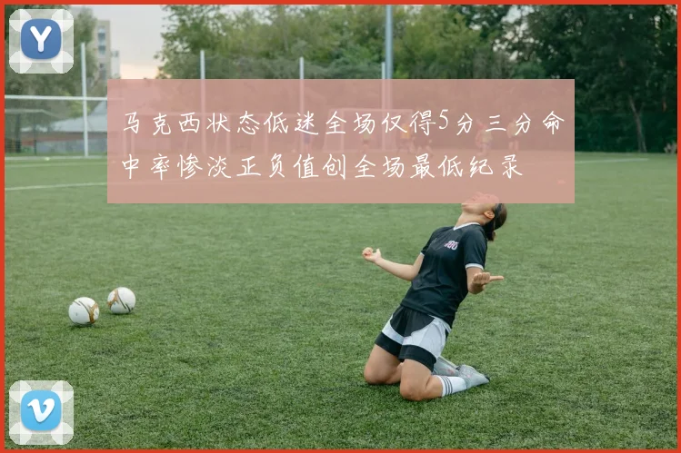 马克西状态低迷全场仅得5分三分命中率惨淡正负值创全场最低纪录