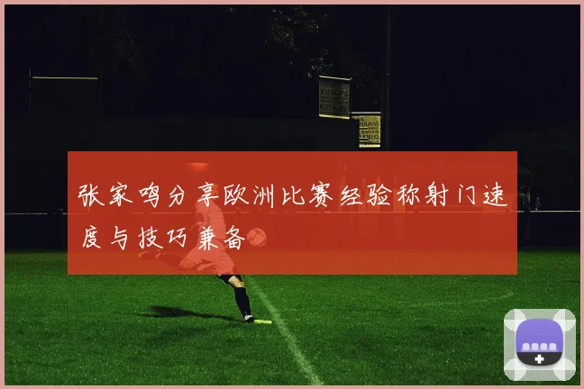 张家鸣分享欧洲比赛经验称射门速度与技巧兼备