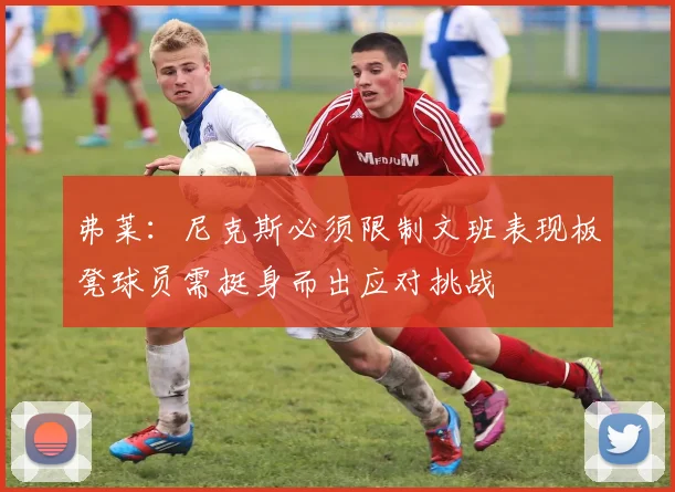 弗莱：尼克斯必须限制文班表现板凳球员需挺身而出应对挑战