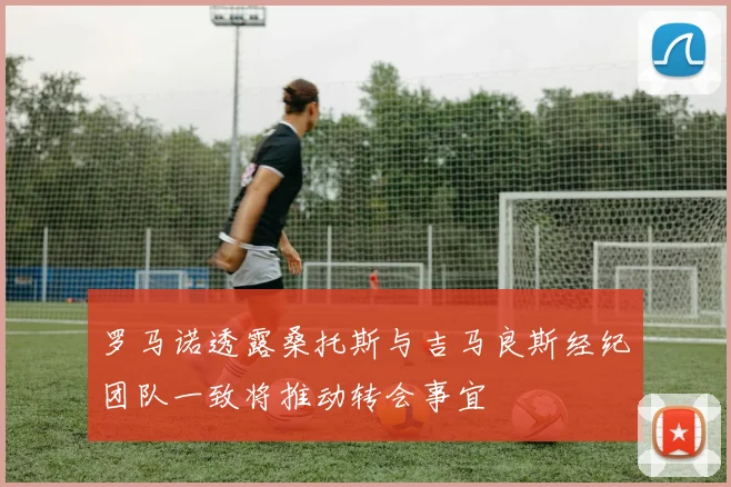 罗马诺透露桑托斯与吉马良斯经纪团队一致将推动转会事宜