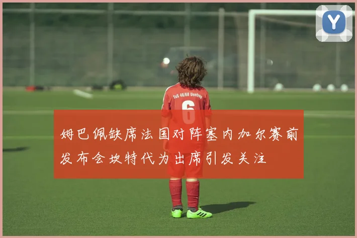 姆巴佩缺席法国对阵塞内加尔赛前发布会坎特代为出席引发关注