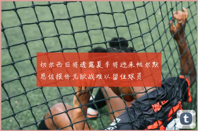 切尔西旧将透露夏季将迎来帕尔默恩佐报价无欧战难以留住球员