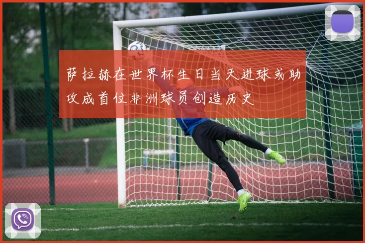 萨拉赫在世界杯生日当天进球或助攻成首位非洲球员创造历史