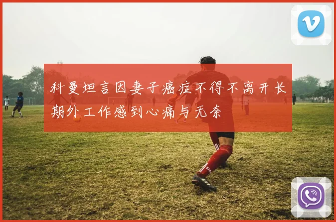 科曼坦言因妻子癌症不得不离开长期外工作感到心痛与无奈