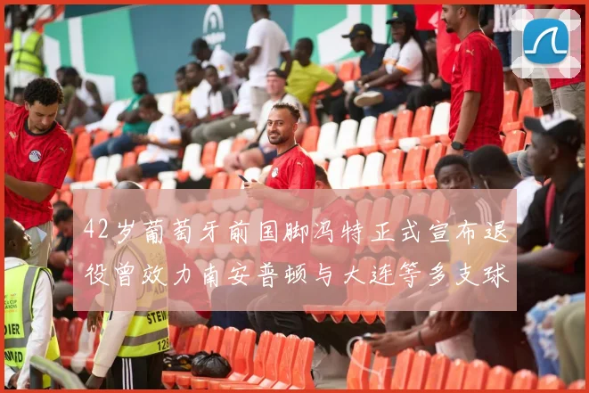 42岁葡萄牙前国脚冯特正式宣布退役曾效力南安普顿与大连等多支球队