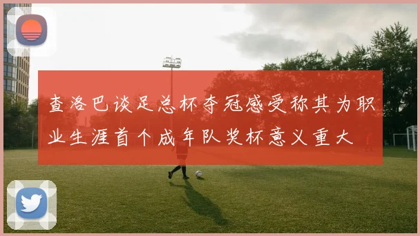 查洛巴谈足总杯夺冠感受称其为职业生涯首个成年队奖杯意义重大