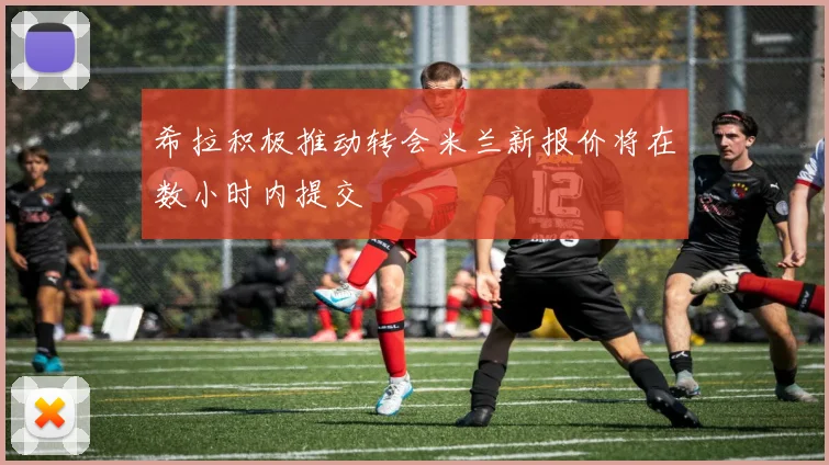 希拉积极推动转会米兰新报价将在数小时内提交