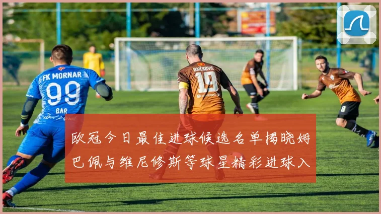 欧冠今日最佳进球候选名单揭晓姆巴佩与维尼修斯等球星精彩进球入围