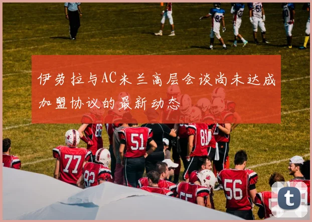 伊劳拉与AC米兰高层会谈尚未达成加盟协议的最新动态