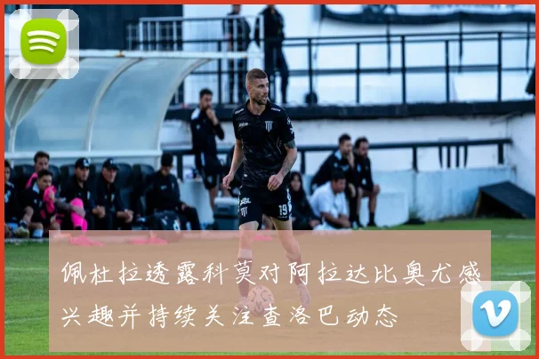 佩杜拉透露科莫对阿拉达比奥尤感兴趣并持续关注查洛巴动态