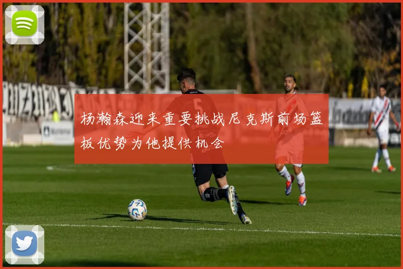 杨瀚森迎来重要挑战尼克斯前场篮板优势为他提供机会