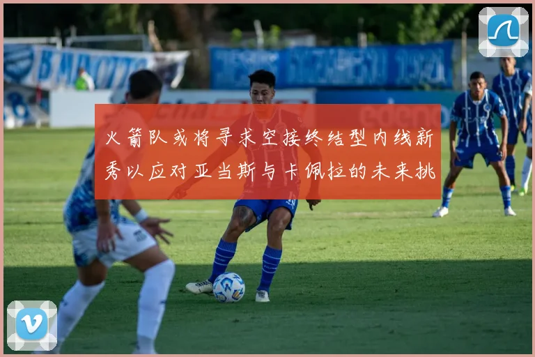 火箭队或将寻求空接终结型内线新秀以应对亚当斯与卡佩拉的未来挑战