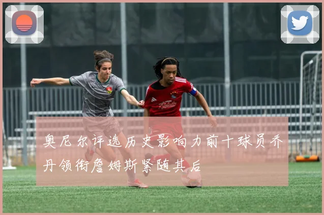 奥尼尔评选历史影响力前十球员乔丹领衔詹姆斯紧随其后