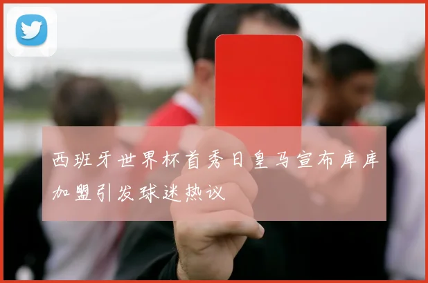 西班牙世界杯首秀日皇马宣布库库加盟引发球迷热议