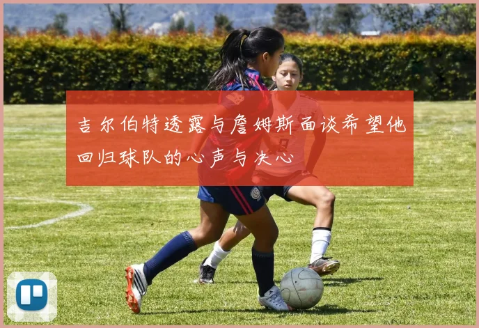 吉尔伯特透露与詹姆斯面谈希望他回归球队的心声与决心