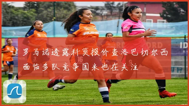 罗马诺透露科莫报价查洛巴切尔西面临多队竞争国米也在关注