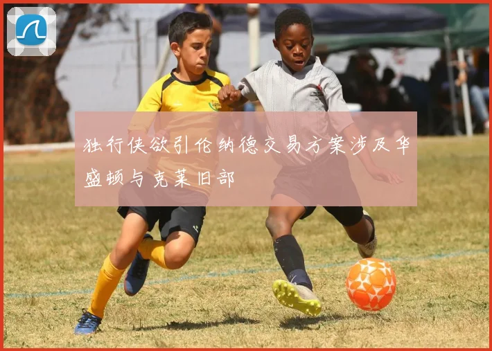 独行侠欲引伦纳德交易方案涉及华盛顿与克莱旧部